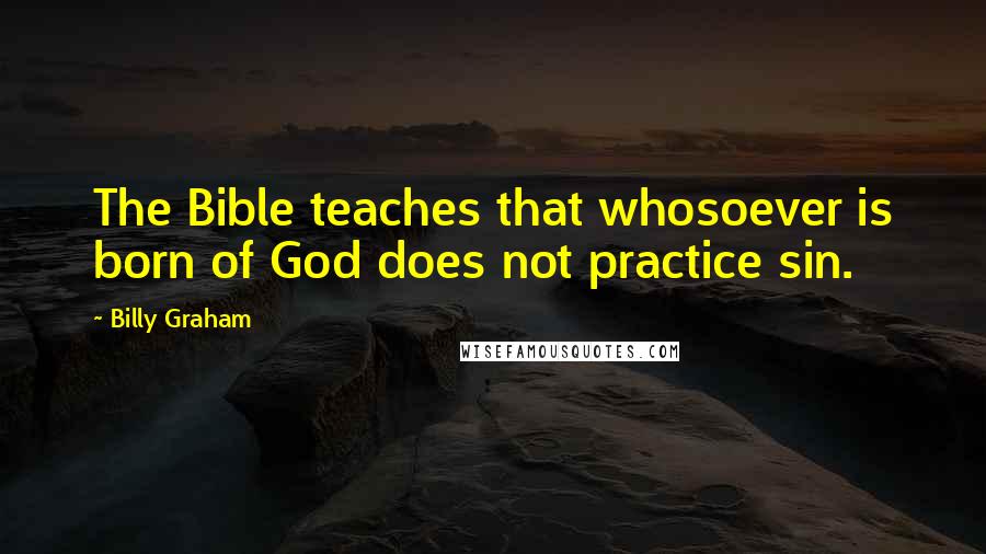 Billy Graham Quotes: The Bible teaches that whosoever is born of God does not practice sin.