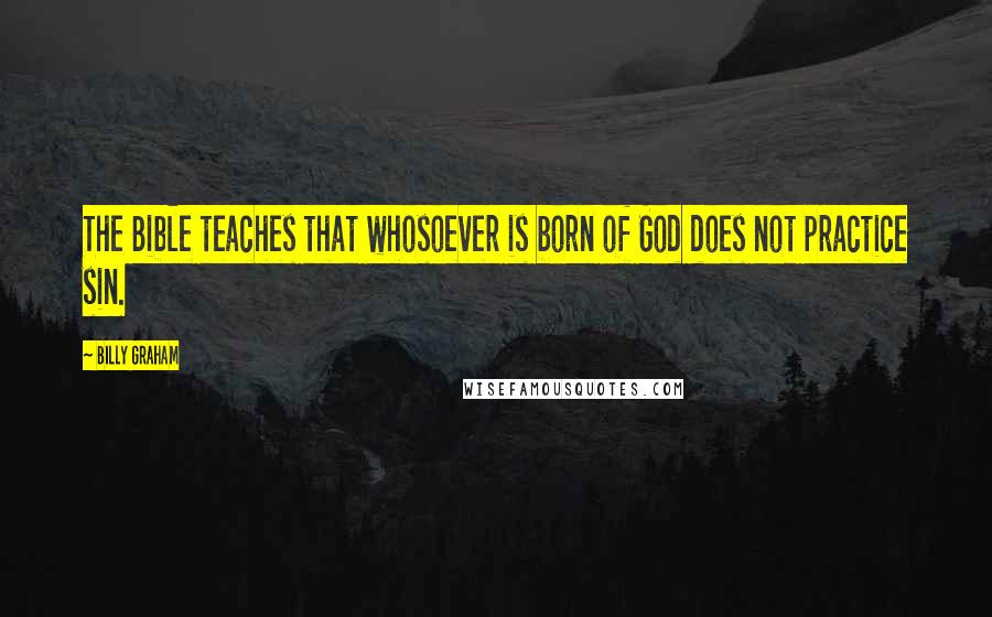 Billy Graham Quotes: The Bible teaches that whosoever is born of God does not practice sin.