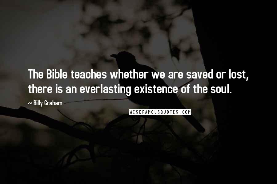 Billy Graham Quotes: The Bible teaches whether we are saved or lost, there is an everlasting existence of the soul.