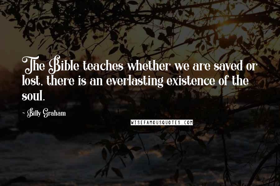 Billy Graham Quotes: The Bible teaches whether we are saved or lost, there is an everlasting existence of the soul.