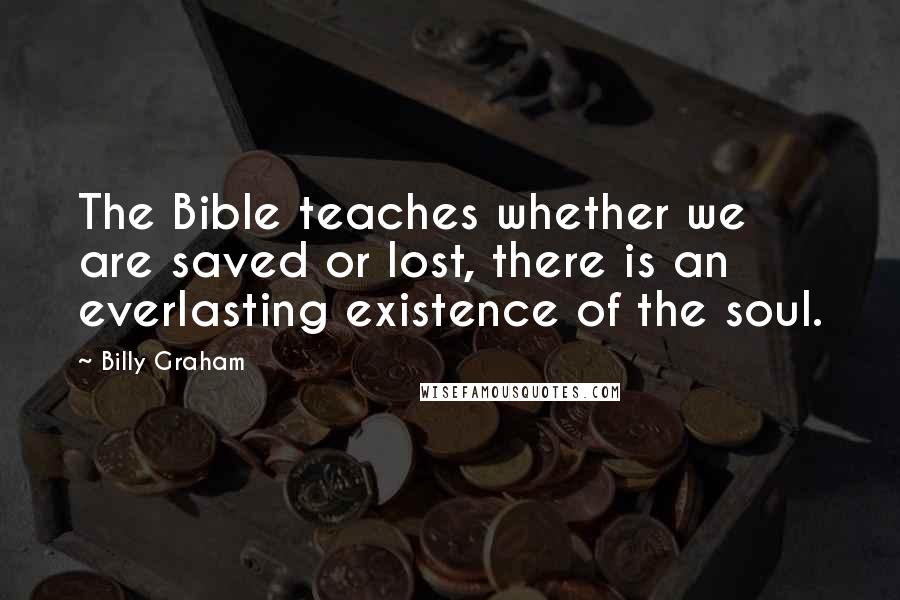 Billy Graham Quotes: The Bible teaches whether we are saved or lost, there is an everlasting existence of the soul.