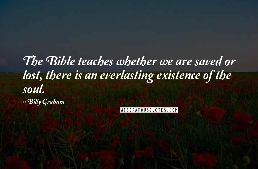 Billy Graham Quotes: The Bible teaches whether we are saved or lost, there is an everlasting existence of the soul.