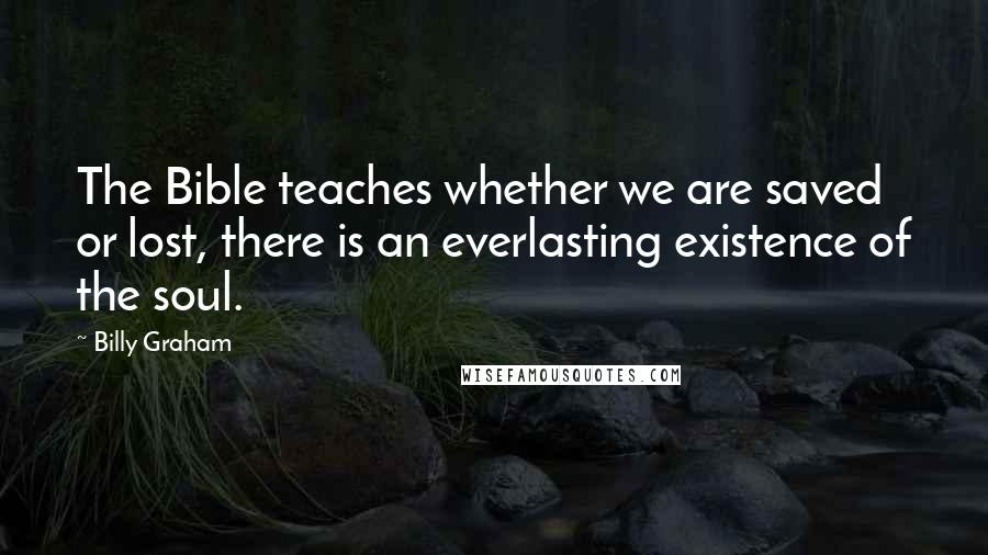 Billy Graham Quotes: The Bible teaches whether we are saved or lost, there is an everlasting existence of the soul.