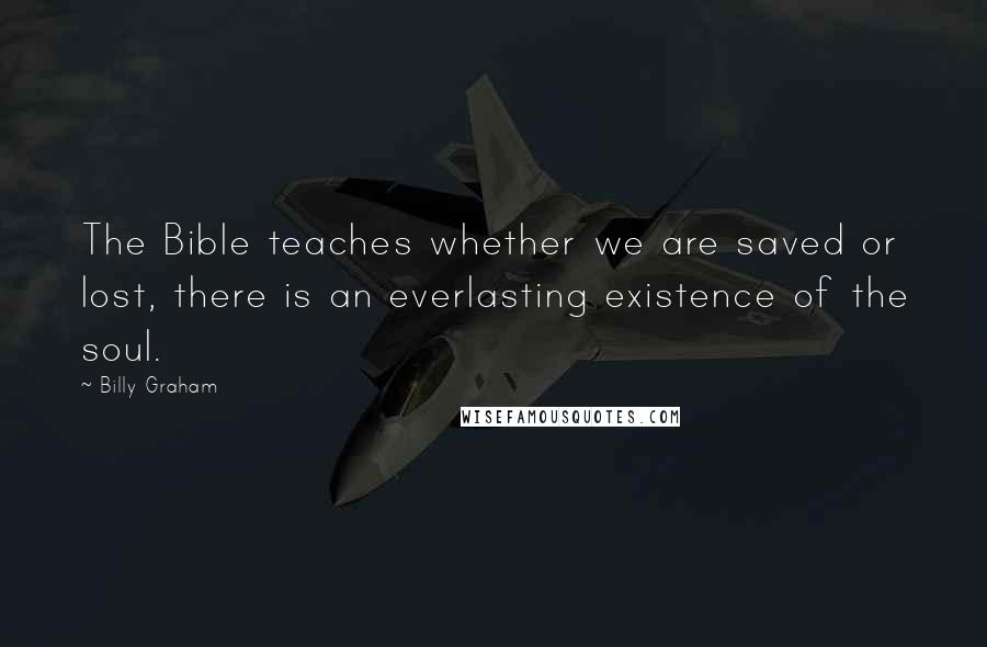 Billy Graham Quotes: The Bible teaches whether we are saved or lost, there is an everlasting existence of the soul.