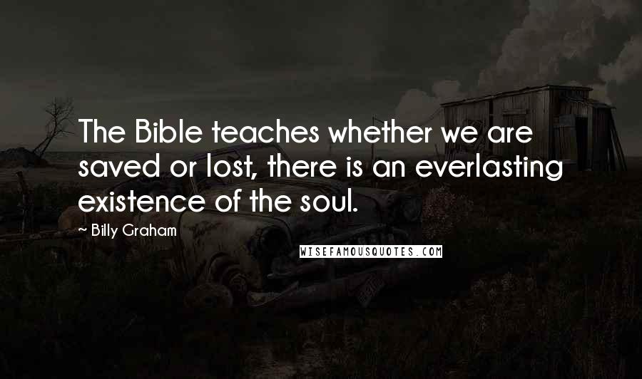 Billy Graham Quotes: The Bible teaches whether we are saved or lost, there is an everlasting existence of the soul.