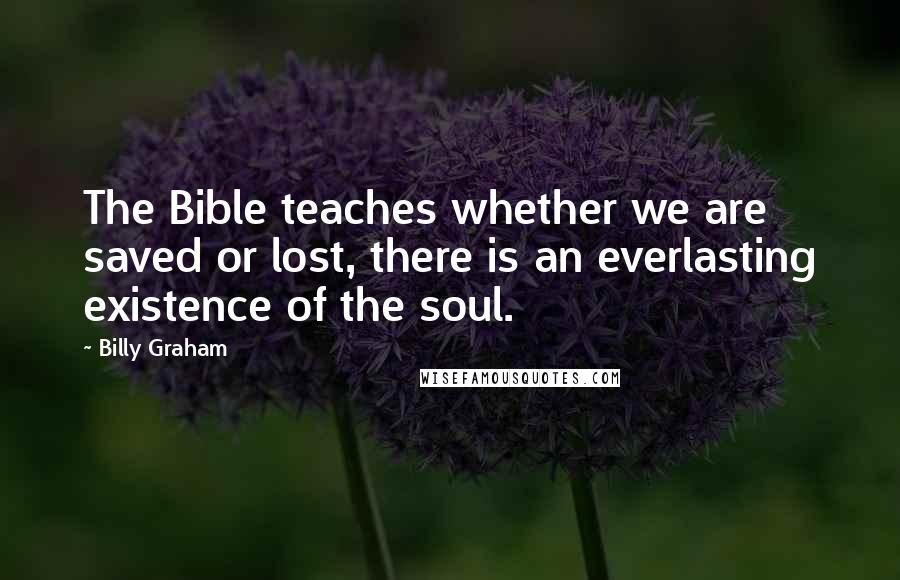 Billy Graham Quotes: The Bible teaches whether we are saved or lost, there is an everlasting existence of the soul.