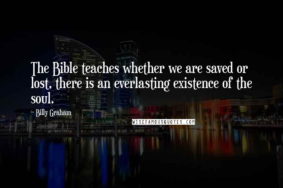 Billy Graham Quotes: The Bible teaches whether we are saved or lost, there is an everlasting existence of the soul.