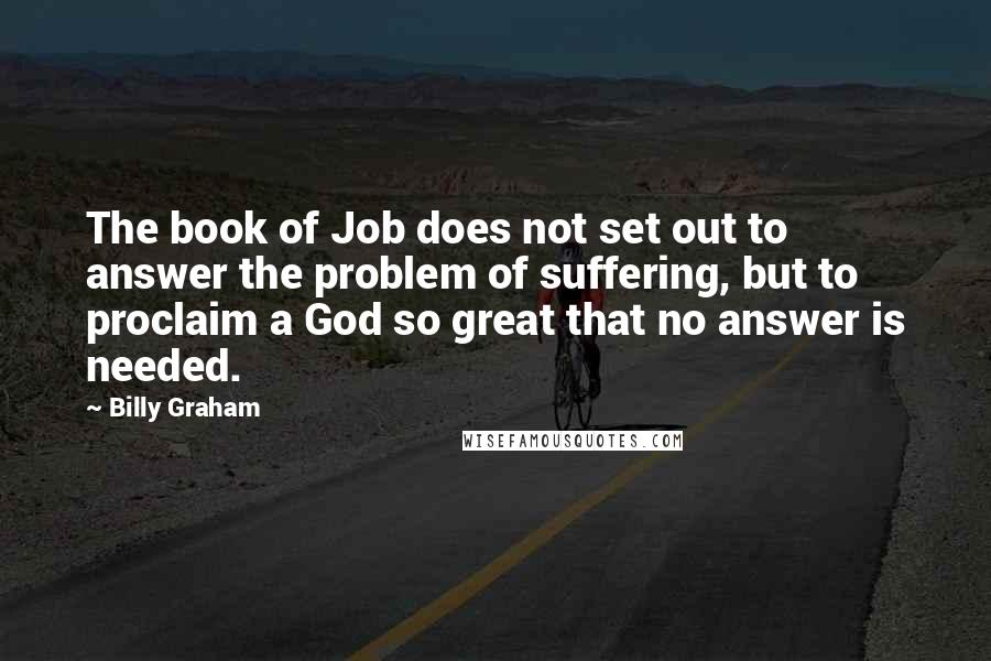 Billy Graham Quotes: The book of Job does not set out to answer the problem of suffering, but to proclaim a God so great that no answer is needed.