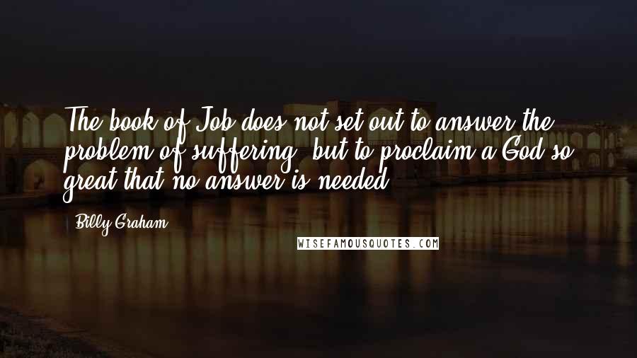 Billy Graham Quotes: The book of Job does not set out to answer the problem of suffering, but to proclaim a God so great that no answer is needed.