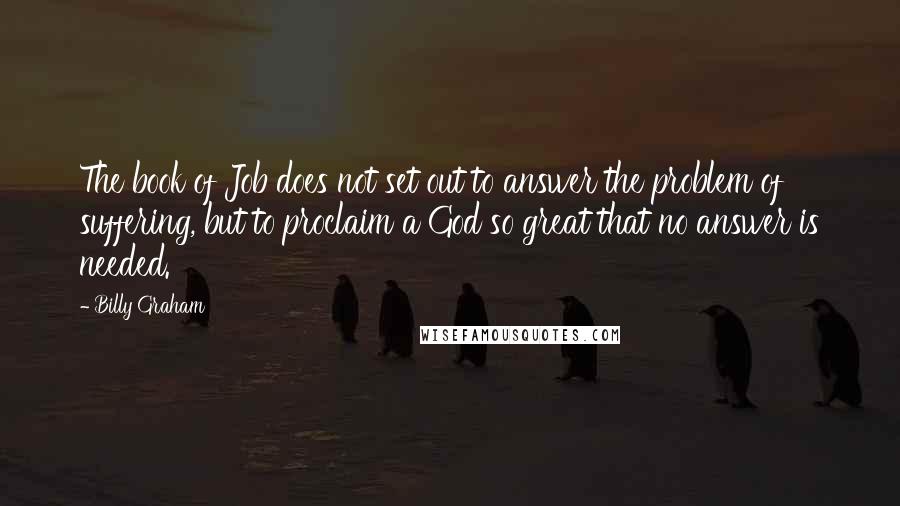 Billy Graham Quotes: The book of Job does not set out to answer the problem of suffering, but to proclaim a God so great that no answer is needed.