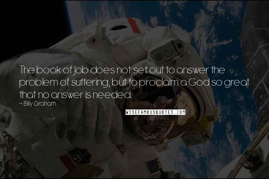 Billy Graham Quotes: The book of Job does not set out to answer the problem of suffering, but to proclaim a God so great that no answer is needed.