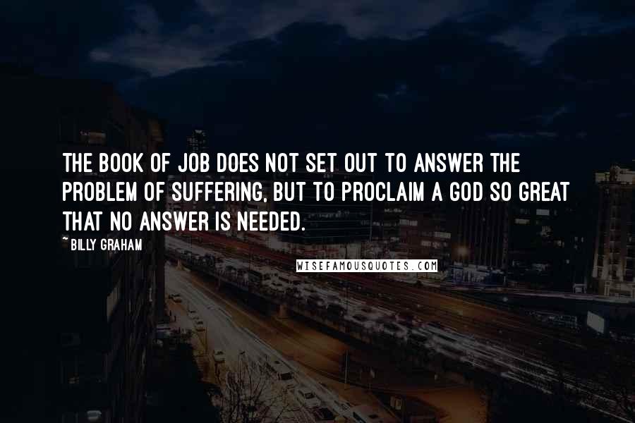 Billy Graham Quotes: The book of Job does not set out to answer the problem of suffering, but to proclaim a God so great that no answer is needed.