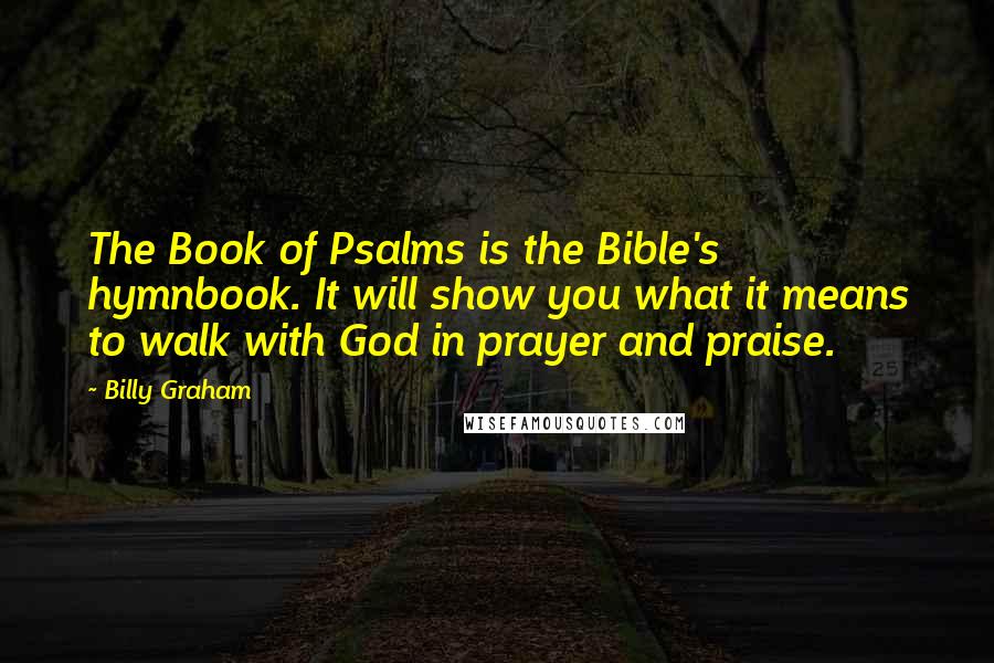 Billy Graham Quotes: The Book of Psalms is the Bible's hymnbook. It will show you what it means to walk with God in prayer and praise.
