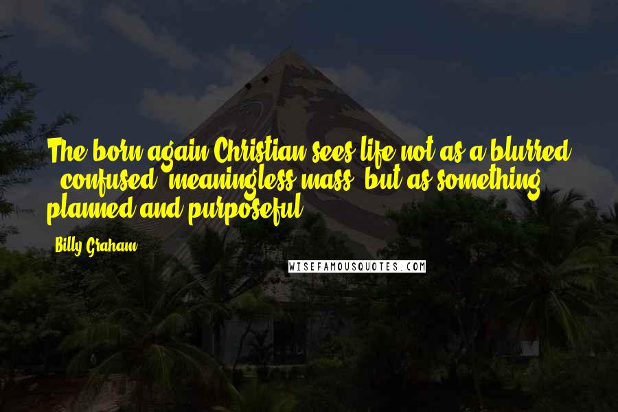Billy Graham Quotes: The born-again Christian sees life not as a blurred , confused, meaningless mass, but as something planned and purposeful.