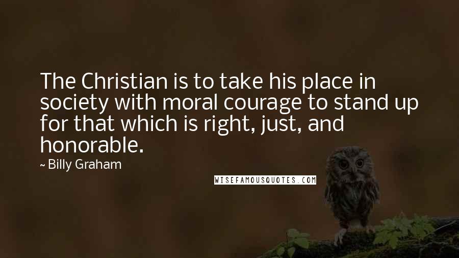 Billy Graham Quotes: The Christian is to take his place in society with moral courage to stand up for that which is right, just, and honorable.