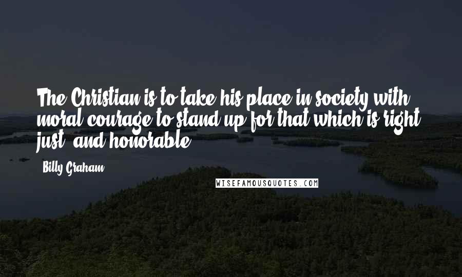 Billy Graham Quotes: The Christian is to take his place in society with moral courage to stand up for that which is right, just, and honorable.