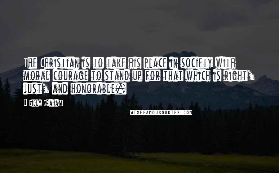 Billy Graham Quotes: The Christian is to take his place in society with moral courage to stand up for that which is right, just, and honorable.