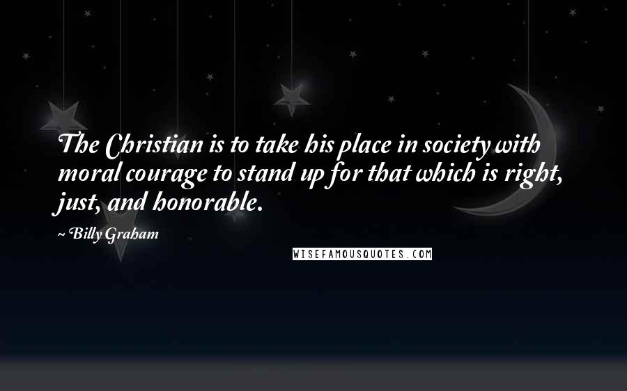 Billy Graham Quotes: The Christian is to take his place in society with moral courage to stand up for that which is right, just, and honorable.