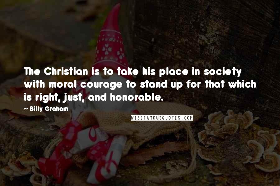 Billy Graham Quotes: The Christian is to take his place in society with moral courage to stand up for that which is right, just, and honorable.