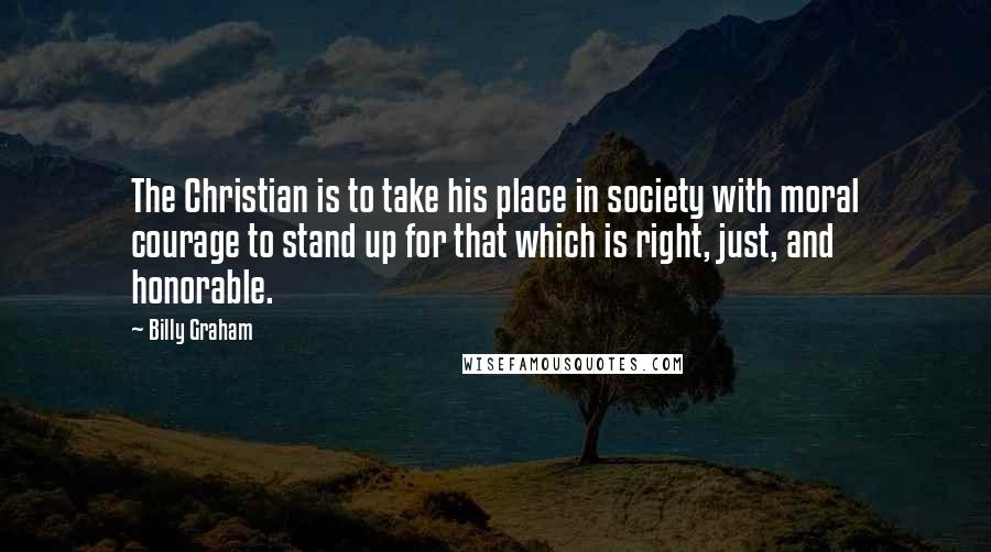 Billy Graham Quotes: The Christian is to take his place in society with moral courage to stand up for that which is right, just, and honorable.