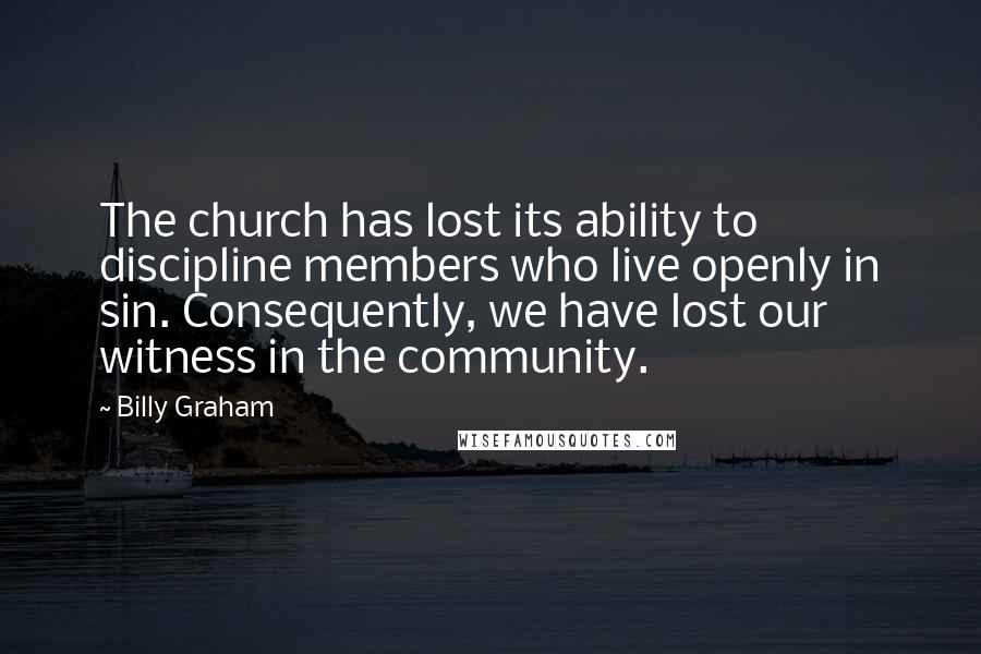 Billy Graham Quotes: The church has lost its ability to discipline members who live openly in sin. Consequently, we have lost our witness in the community.