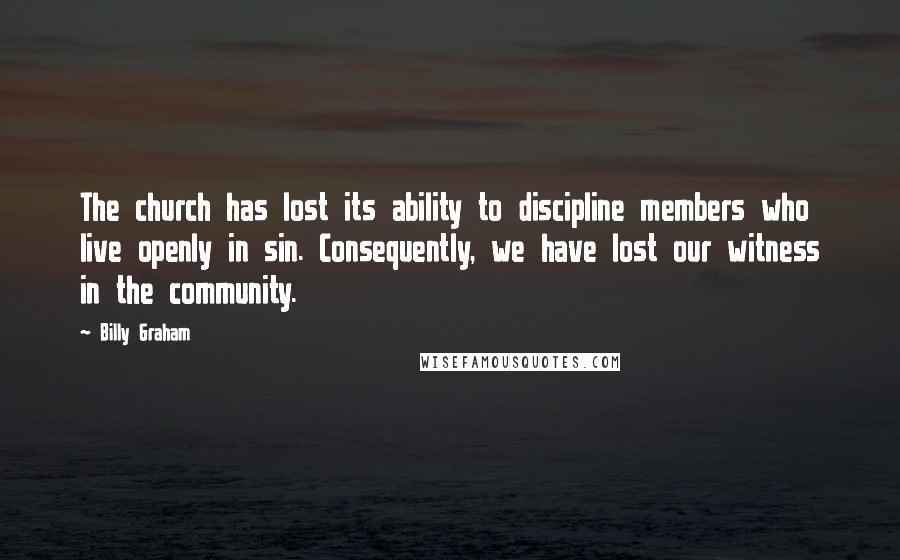 Billy Graham Quotes: The church has lost its ability to discipline members who live openly in sin. Consequently, we have lost our witness in the community.