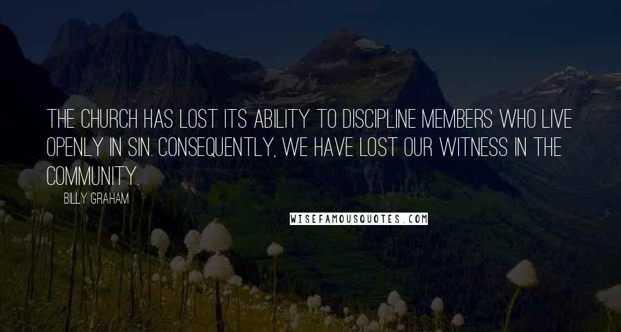 Billy Graham Quotes: The church has lost its ability to discipline members who live openly in sin. Consequently, we have lost our witness in the community.