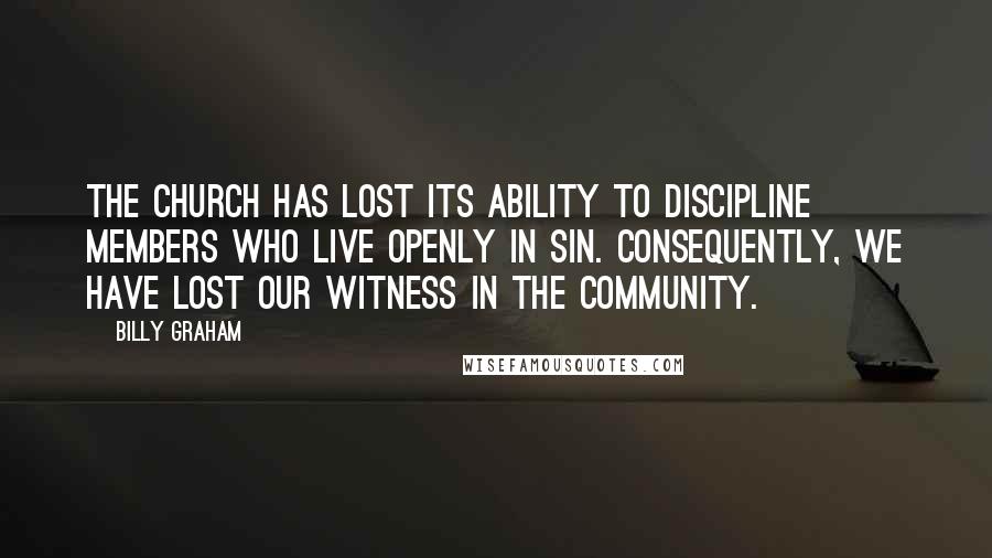 Billy Graham Quotes: The church has lost its ability to discipline members who live openly in sin. Consequently, we have lost our witness in the community.