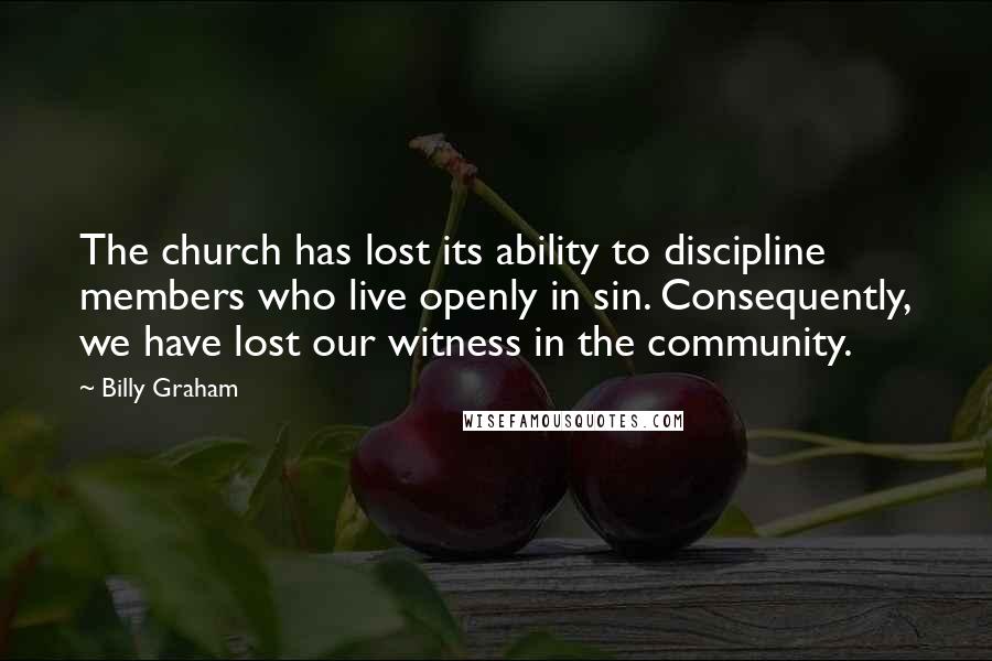 Billy Graham Quotes: The church has lost its ability to discipline members who live openly in sin. Consequently, we have lost our witness in the community.