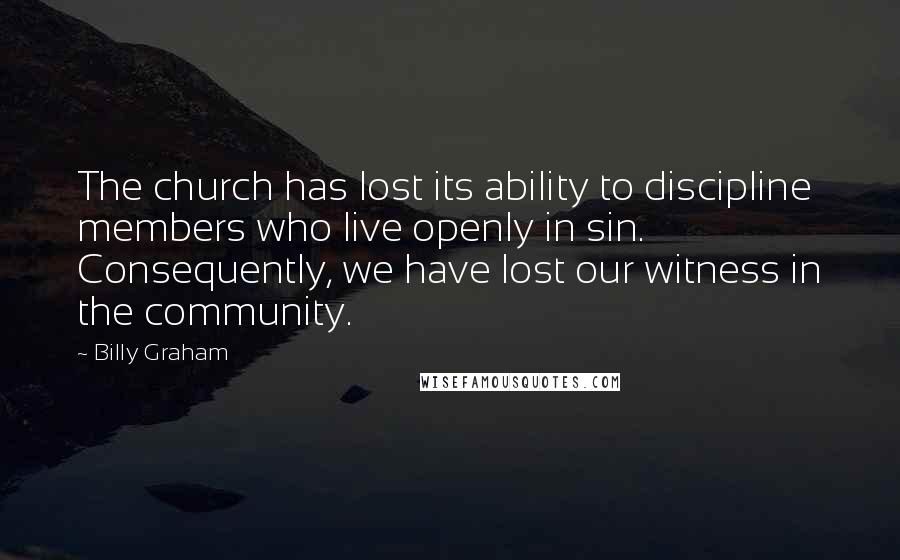 Billy Graham Quotes: The church has lost its ability to discipline members who live openly in sin. Consequently, we have lost our witness in the community.