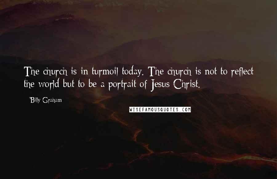 Billy Graham Quotes: The church is in turmoil today. The church is not to reflect the world but to be a portrait of Jesus Christ.