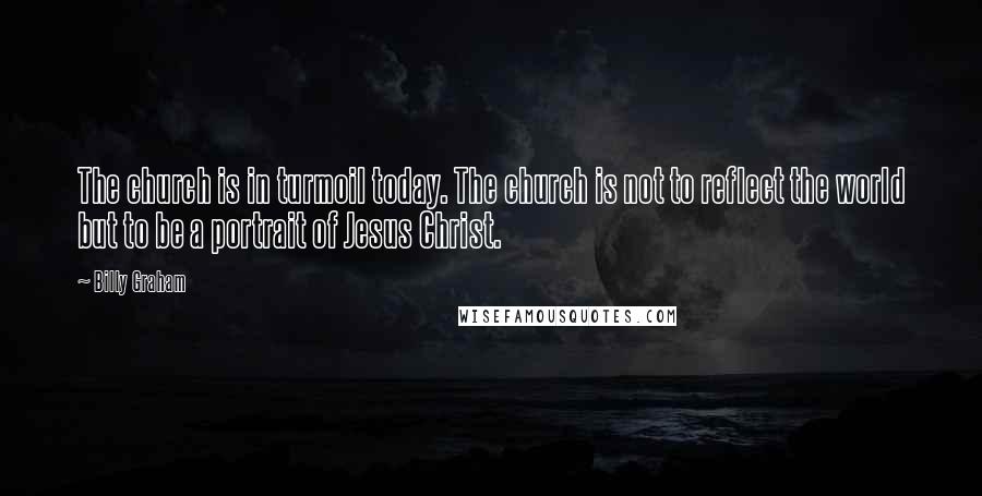 Billy Graham Quotes: The church is in turmoil today. The church is not to reflect the world but to be a portrait of Jesus Christ.