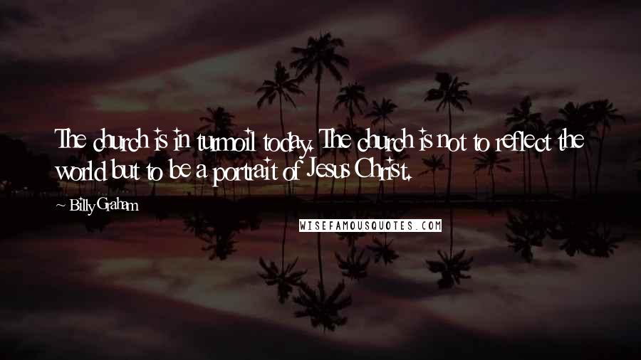 Billy Graham Quotes: The church is in turmoil today. The church is not to reflect the world but to be a portrait of Jesus Christ.