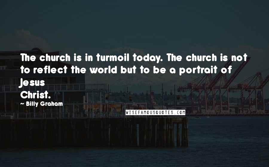 Billy Graham Quotes: The church is in turmoil today. The church is not to reflect the world but to be a portrait of Jesus Christ.