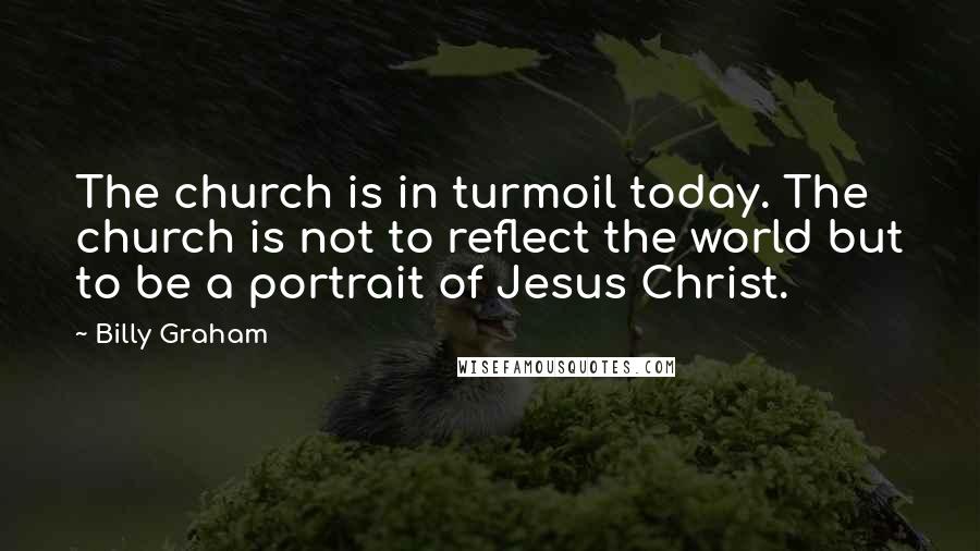 Billy Graham Quotes: The church is in turmoil today. The church is not to reflect the world but to be a portrait of Jesus Christ.