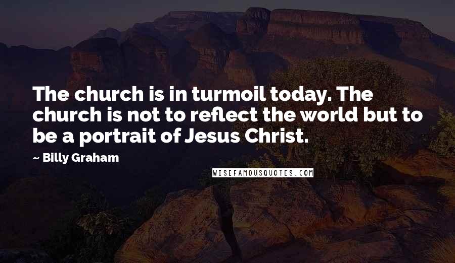 Billy Graham Quotes: The church is in turmoil today. The church is not to reflect the world but to be a portrait of Jesus Christ.