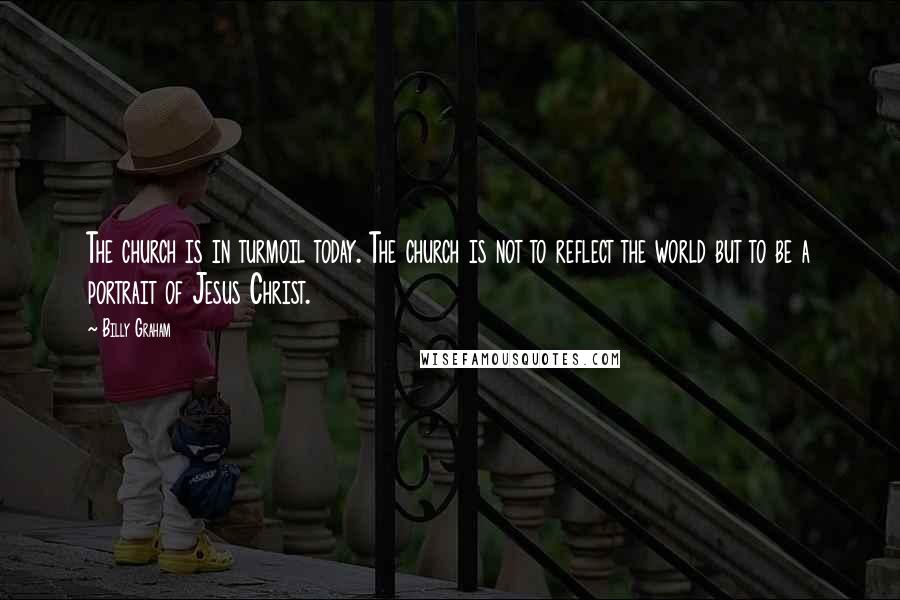 Billy Graham Quotes: The church is in turmoil today. The church is not to reflect the world but to be a portrait of Jesus Christ.