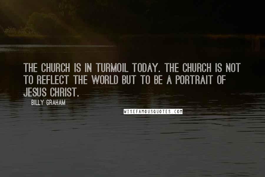 Billy Graham Quotes: The church is in turmoil today. The church is not to reflect the world but to be a portrait of Jesus Christ.