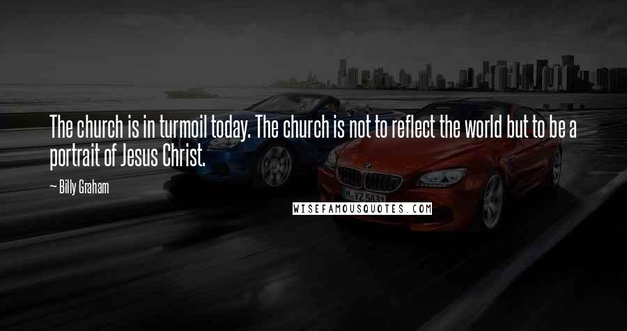 Billy Graham Quotes: The church is in turmoil today. The church is not to reflect the world but to be a portrait of Jesus Christ.