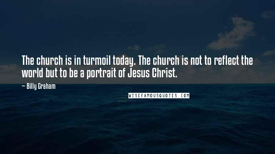 Billy Graham Quotes: The church is in turmoil today. The church is not to reflect the world but to be a portrait of Jesus Christ.