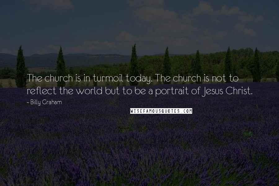 Billy Graham Quotes: The church is in turmoil today. The church is not to reflect the world but to be a portrait of Jesus Christ.