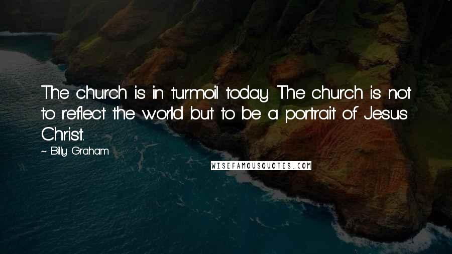 Billy Graham Quotes: The church is in turmoil today. The church is not to reflect the world but to be a portrait of Jesus Christ.