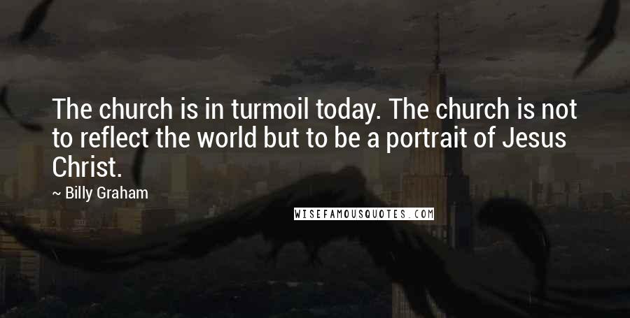 Billy Graham Quotes: The church is in turmoil today. The church is not to reflect the world but to be a portrait of Jesus Christ.