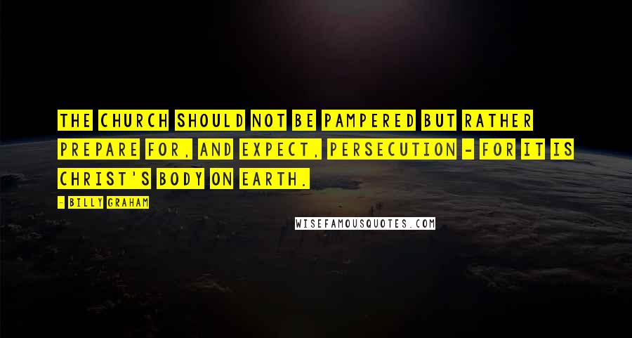 Billy Graham Quotes: The church should not be pampered but rather prepare for, and expect, persecution - for it is Christ's body on earth.