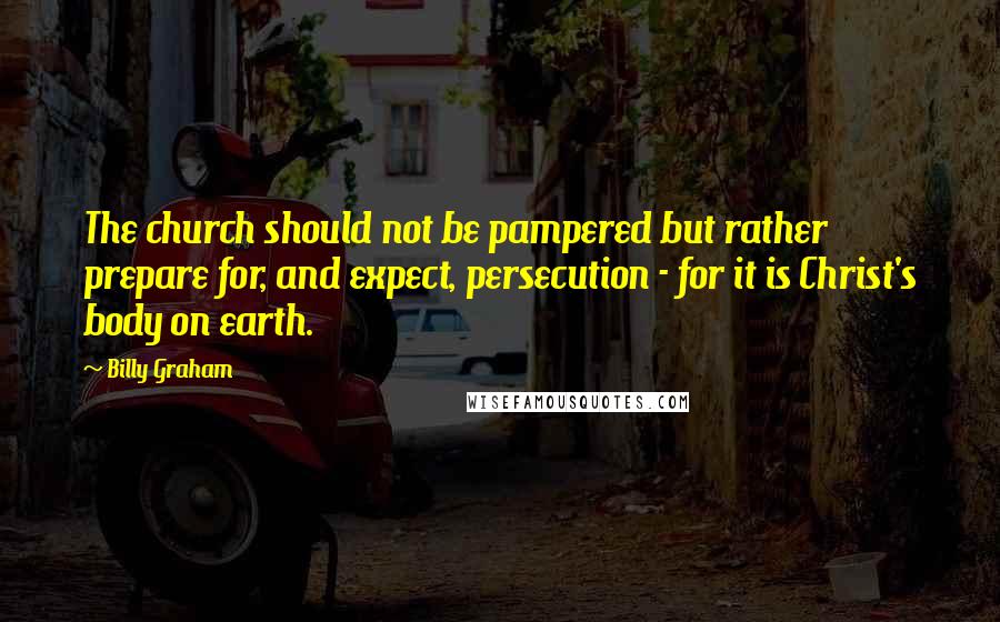 Billy Graham Quotes: The church should not be pampered but rather prepare for, and expect, persecution - for it is Christ's body on earth.