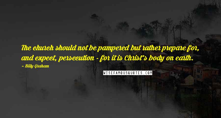 Billy Graham Quotes: The church should not be pampered but rather prepare for, and expect, persecution - for it is Christ's body on earth.