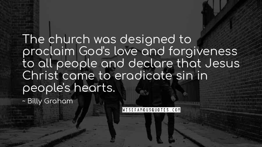 Billy Graham Quotes: The church was designed to proclaim God's love and forgiveness to all people and declare that Jesus Christ came to eradicate sin in people's hearts.