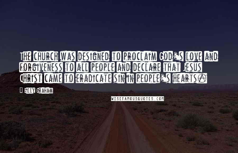 Billy Graham Quotes: The church was designed to proclaim God's love and forgiveness to all people and declare that Jesus Christ came to eradicate sin in people's hearts.
