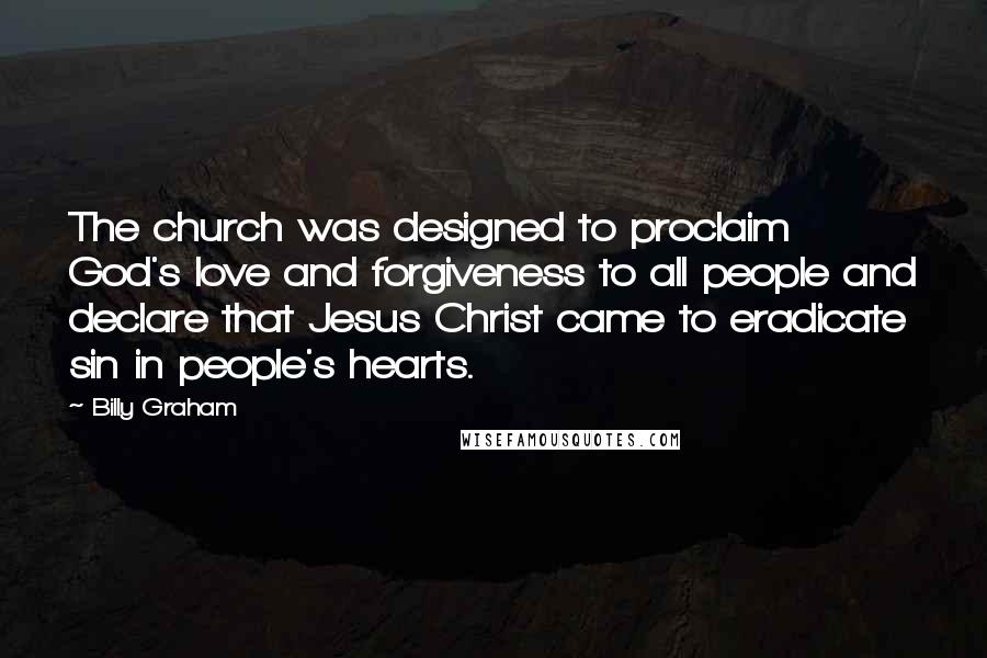 Billy Graham Quotes: The church was designed to proclaim God's love and forgiveness to all people and declare that Jesus Christ came to eradicate sin in people's hearts.