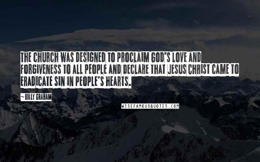 Billy Graham Quotes: The church was designed to proclaim God's love and forgiveness to all people and declare that Jesus Christ came to eradicate sin in people's hearts.
